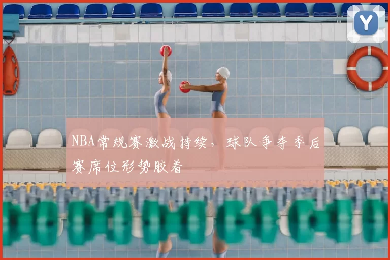 NBA常规赛激战持续,球队争夺季后赛席位形势胶着