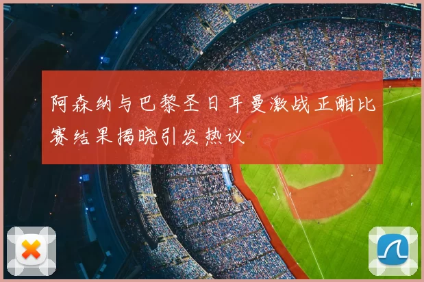 阿森纳与巴黎圣日耳曼激战正酣比赛结果揭晓引发热议