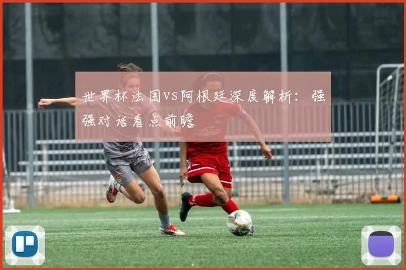 世界杯法国vs阿根廷深度解析：强强对话看点前瞻