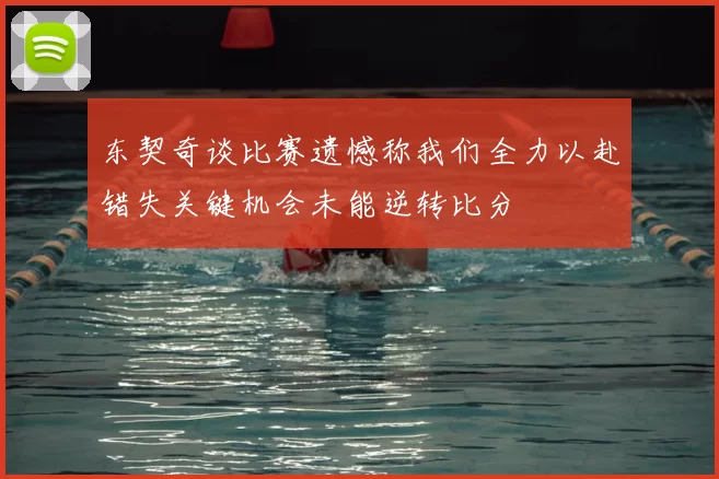 东契奇谈比赛遗憾称我们全力以赴错失关键机会未能逆转比分