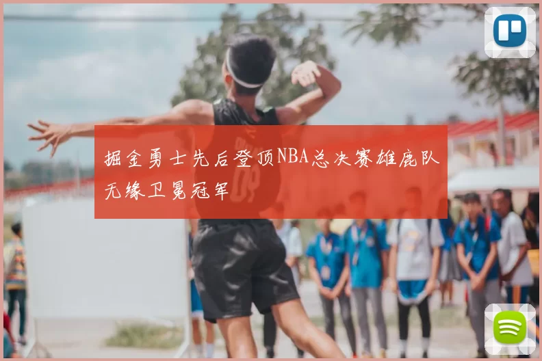 掘金勇士先后登顶NBA总决赛雄鹿队无缘卫冕冠军