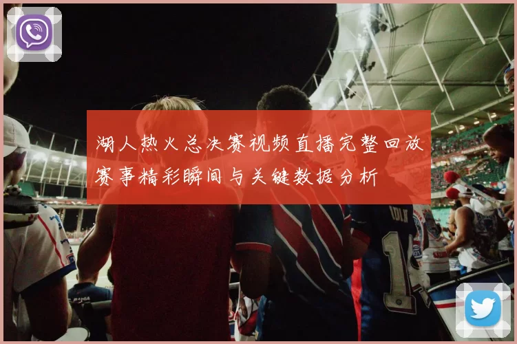 湖人热火总决赛视频直播完整回放赛事精彩瞬间与关键数据分析
