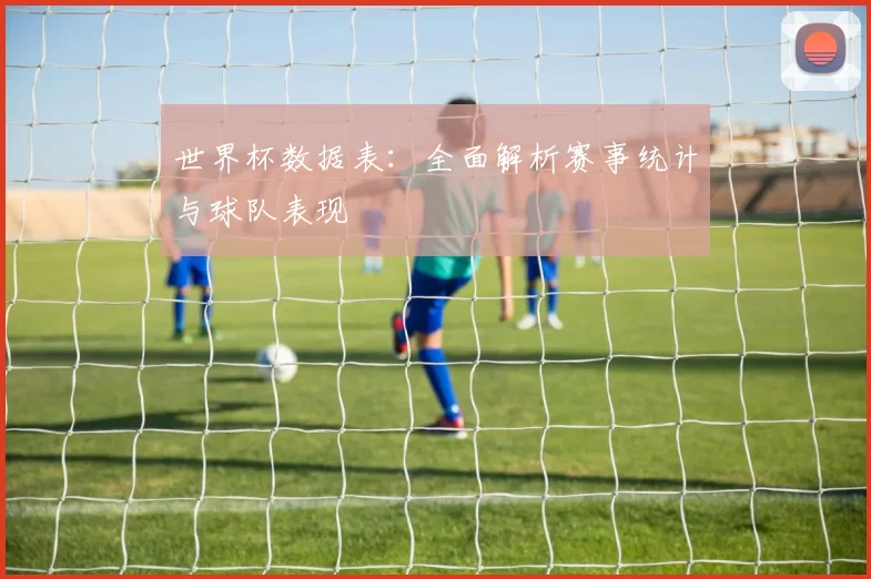 世界杯数据表：全面解析赛事统计与球队表现