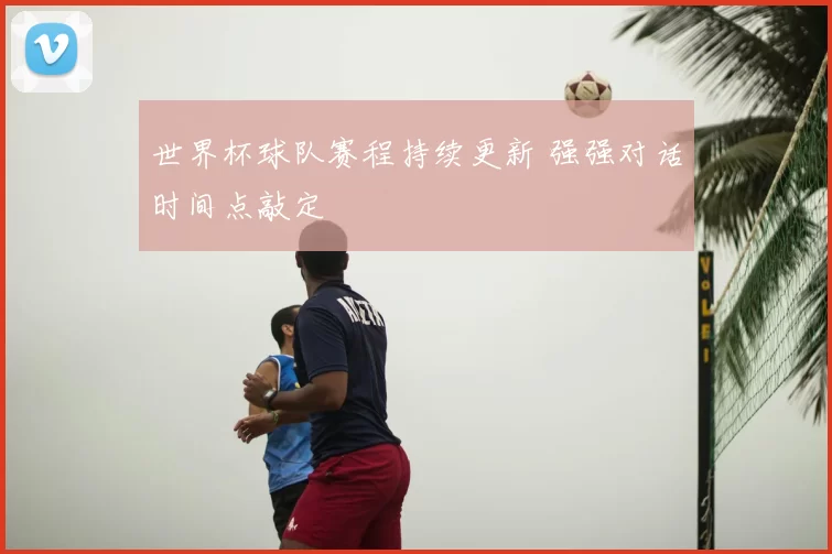 世界杯球队赛程持续更新 强强对话时间点敲定