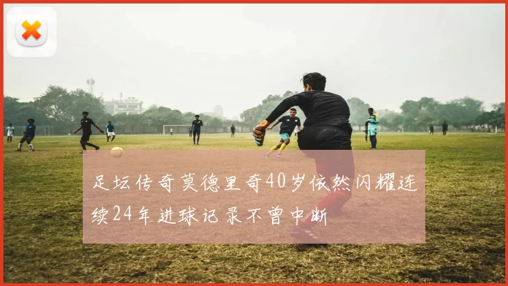 足坛传奇莫德里奇40岁依然闪耀连续24年进球记录不曾中断