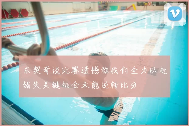 东契奇谈比赛遗憾称我们全力以赴错失关键机会未能逆转比分