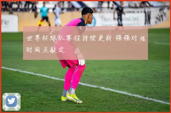 世界杯球队赛程持续更新 强强对话时间点敲定