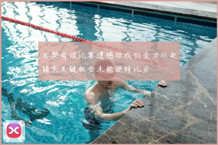 东契奇谈比赛遗憾称我们全力以赴错失关键机会未能逆转比分