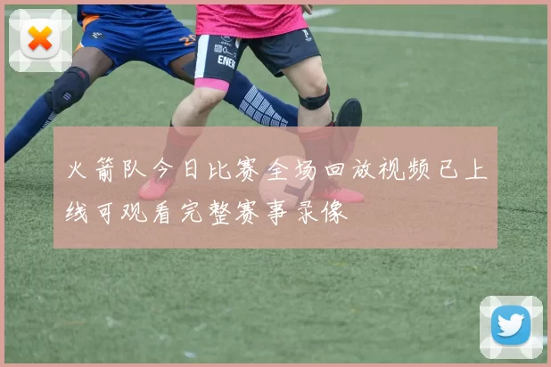 火箭队今日比赛全场回放视频已上线可观看完整赛事录像