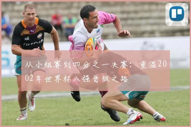从小组赛到四分之一决赛:重温2002年世界杯八强晋级之路