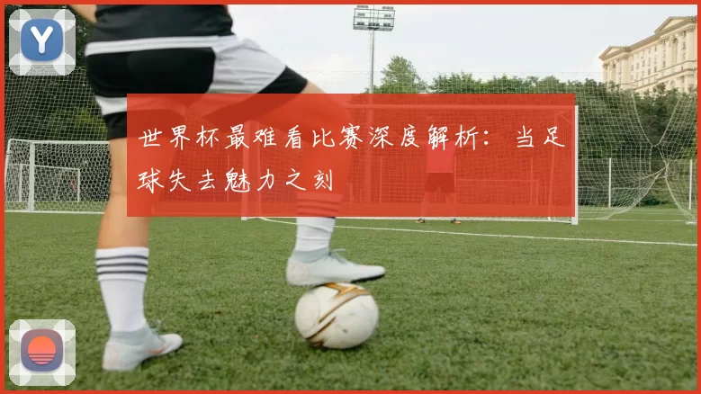 世界杯最难看比赛深度解析:当足球失去魅力之刻