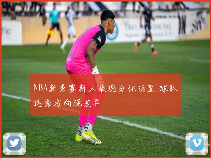 NBA新秀赛新人表现分化明显 球队选秀方向现差异