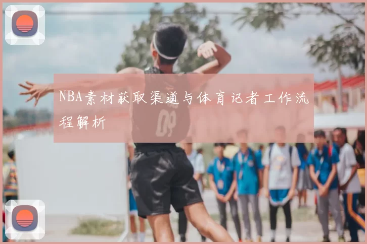NBA素材获取渠道与体育记者工作流程解析