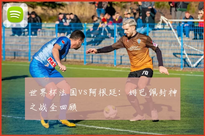 世界杯法国vs阿根廷：姆巴佩封神之战全回顾