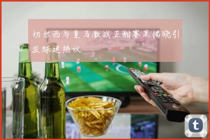 切尔西与皇马激战正酣赛果揭晓引发球迷热议