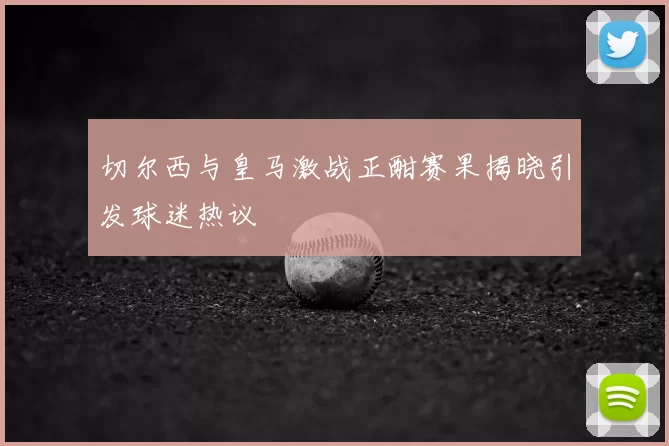 切尔西与皇马激战正酣赛果揭晓引发球迷热议