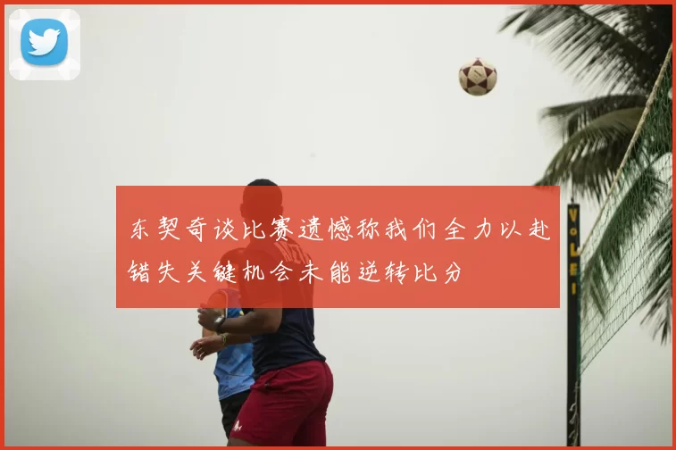东契奇谈比赛遗憾称我们全力以赴错失关键机会未能逆转比分