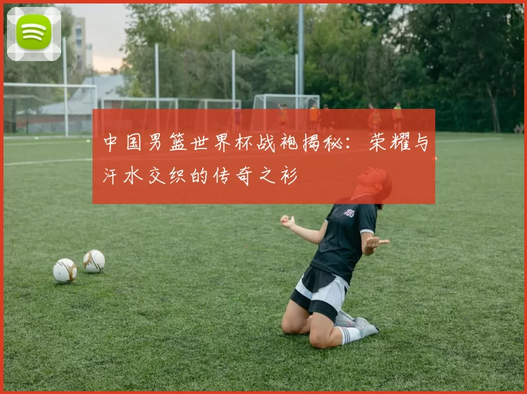 中国男篮世界杯战袍揭秘：荣耀与汗水交织的传奇之衫