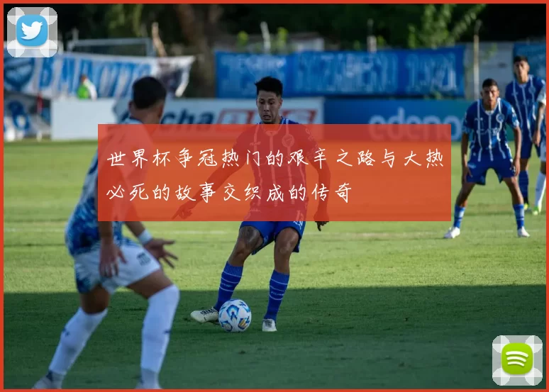 世界杯争冠热门的艰辛之路与大热必死的故事交织成的传奇