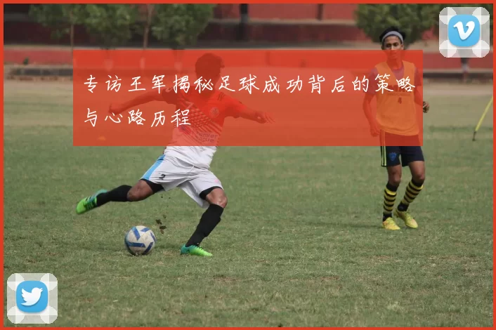 专访王军揭秘足球成功背后的策略与心路历程
