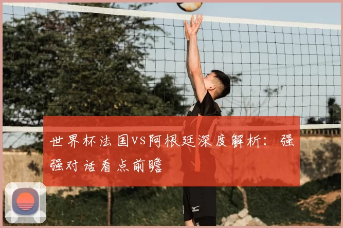 世界杯法国vs阿根廷深度解析:强强对话看点前瞻