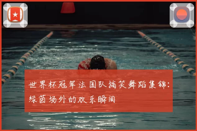世界杯冠军法国队搞笑舞蹈集锦:绿茵场外的欢乐瞬间