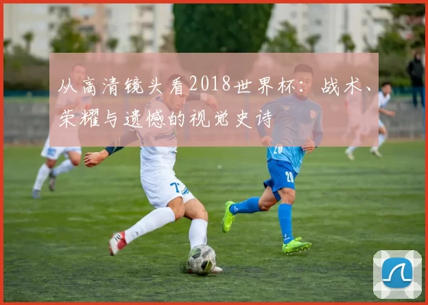 从高清镜头看2018世界杯：战术、荣耀与遗憾的视觉史诗