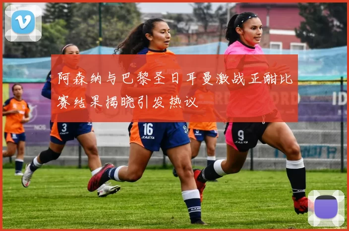 阿森纳与巴黎圣日耳曼激战正酣比赛结果揭晓引发热议