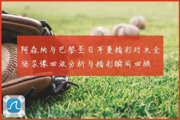 阿森纳与巴黎圣日耳曼精彩对决全场录像回放分析与精彩瞬间回顾