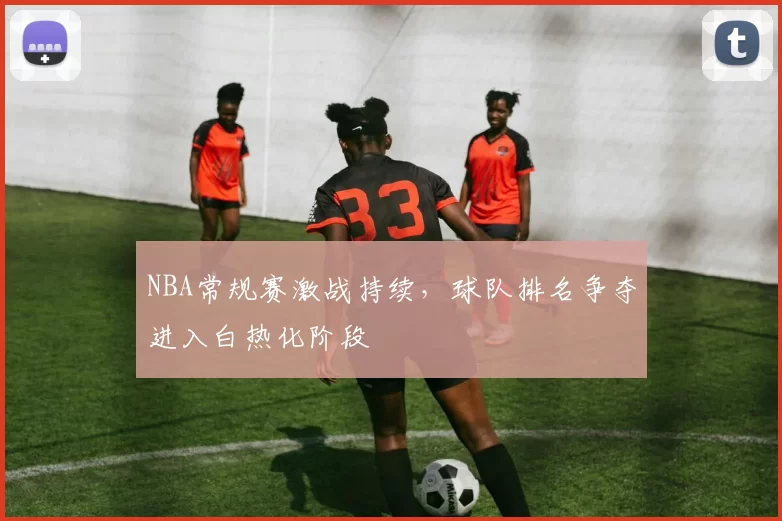 NBA常规赛激战持续,球队排名争夺进入白热化阶段