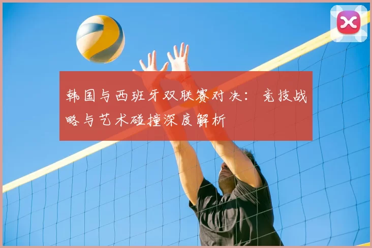 韩国与西班牙双联赛对决：竞技战略与艺术碰撞深度解析