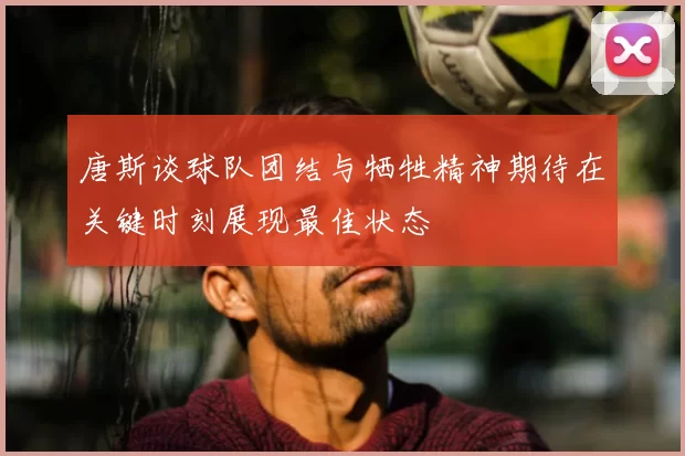 唐斯谈球队团结与牺牲精神期待在关键时刻展现最佳状态