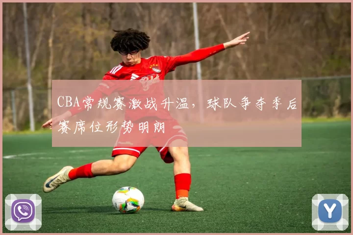 CBA常规赛激战升温，球队争夺季后赛席位形势明朗