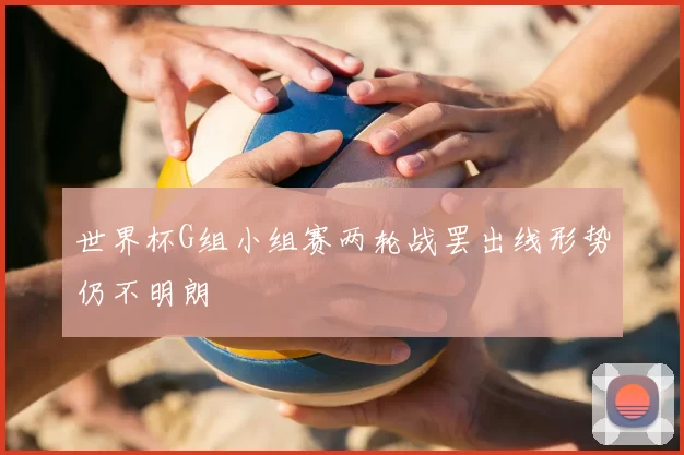 世界杯G组小组赛两轮战罢出线形势仍不明朗