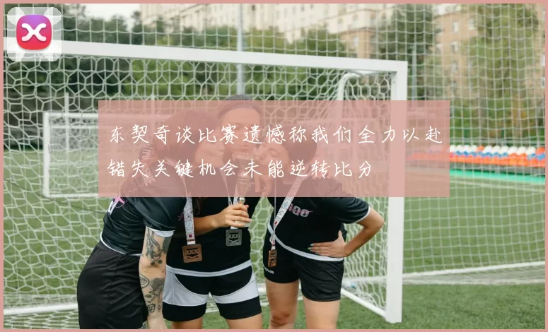 东契奇谈比赛遗憾称我们全力以赴错失关键机会未能逆转比分