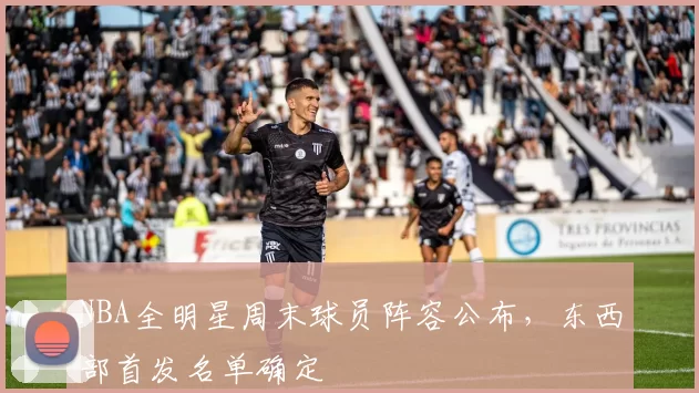NBA全明星周末球员阵容公布，东西部首发名单确定