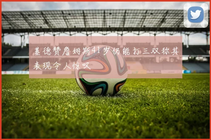基德赞詹姆斯41岁仍能打三双称其表现令人惊叹