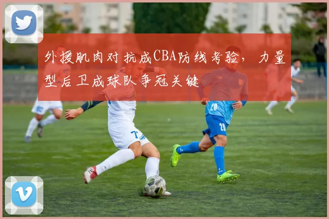 外援肌肉对抗成CBA防线考验,力量型后卫成球队争冠关键