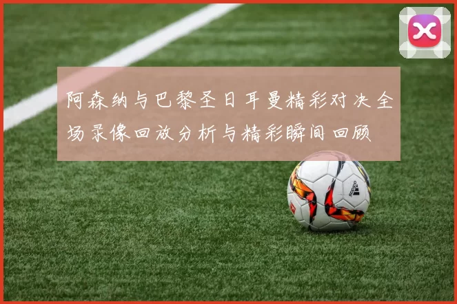 阿森纳与巴黎圣日耳曼精彩对决全场录像回放分析与精彩瞬间回顾
