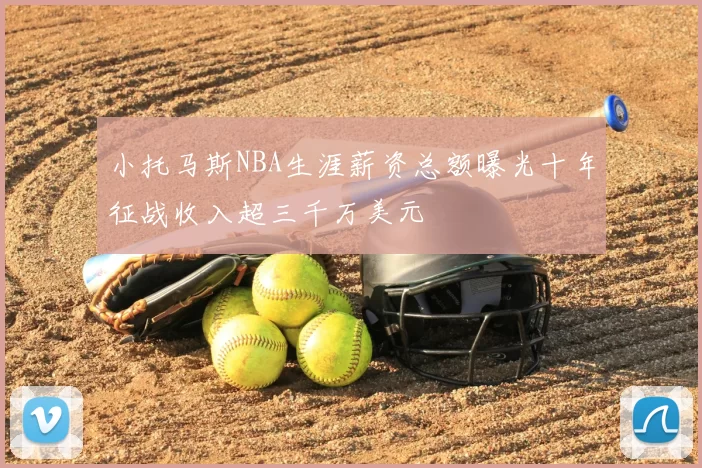 小托马斯NBA生涯薪资总额曝光十年征战收入超三千万美元