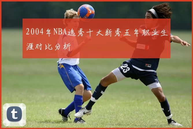 2004年NBA选秀十大新秀五年职业生涯对比分析