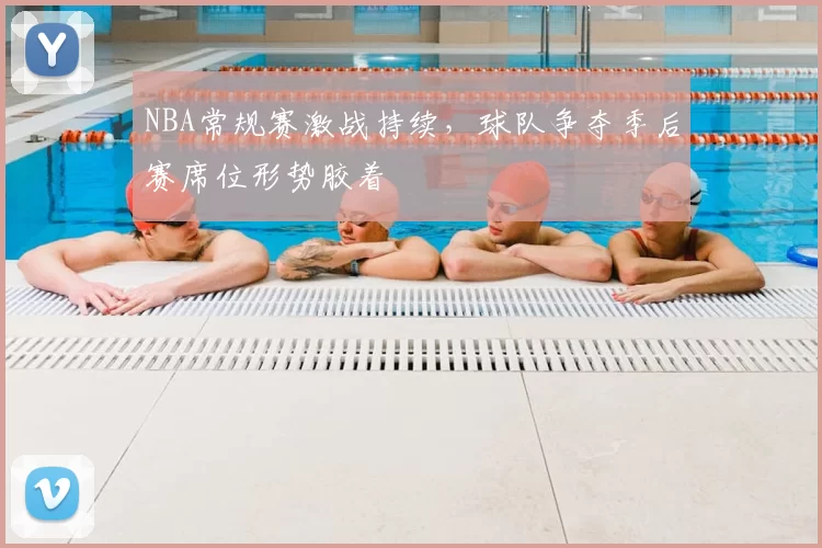 NBA常规赛激战持续，球队争夺季后赛席位形势胶着