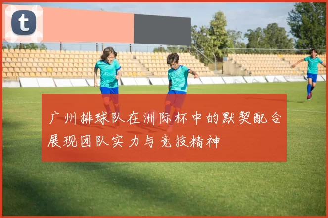 广州排球队在洲际杯中的默契配合展现团队实力与竞技精神