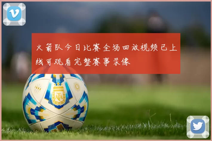 火箭队今日比赛全场回放视频已上线可观看完整赛事录像