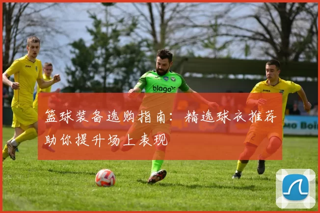 篮球装备选购指南:精选球衣推荐助你提升场上表现