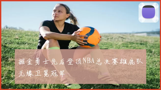 掘金勇士先后登顶NBA总决赛雄鹿队无缘卫冕冠军