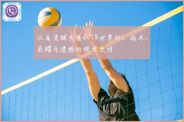 从高清镜头看2018世界杯:战术、荣耀与遗憾的视觉史诗