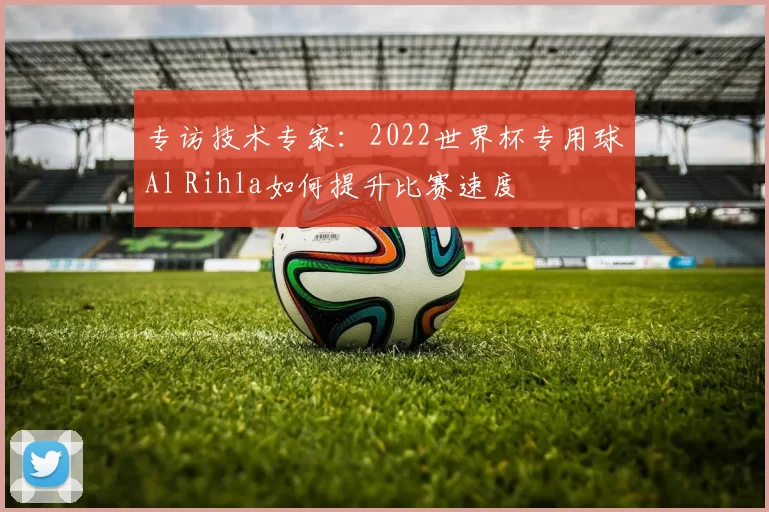 专访技术专家:2022世界杯专用球Al Rihla如何提升比赛速度