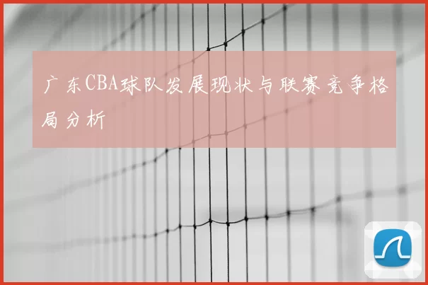 广东CBA球队发展现状与联赛竞争格局分析