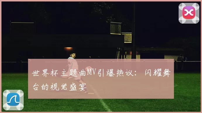 世界杯主题曲MV引爆热议：闪耀舞台的视觉盛宴